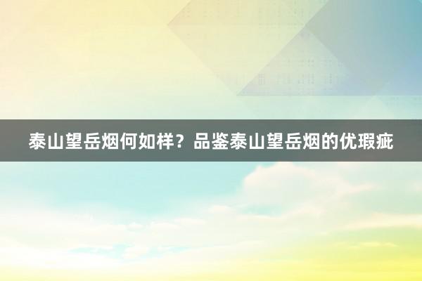 泰山望岳烟何如样？品鉴泰山望岳烟的优瑕疵
