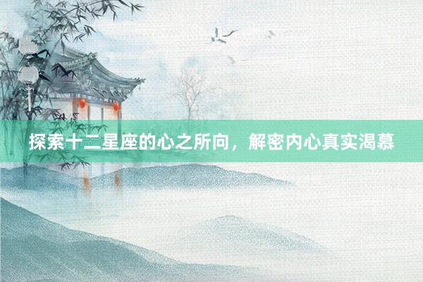 探索十二星座的心之所向，解密内心真实渴慕