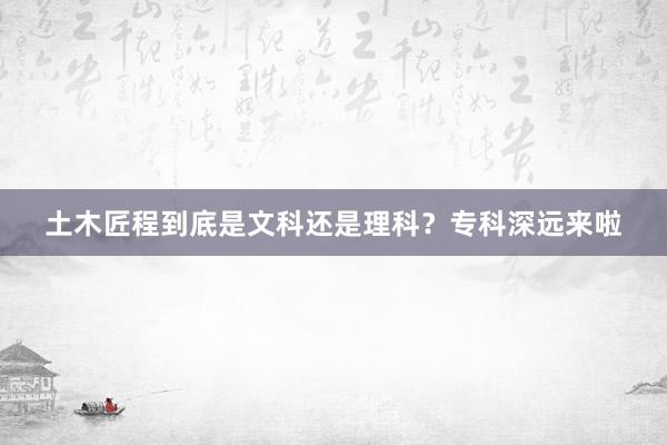土木匠程到底是文科还是理科？专科深远来啦